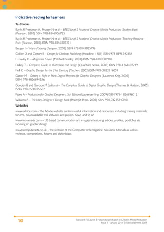 Edexcel BTEC Level 3 Nationals specification in Creative Media Production
– Issue 1 – January 2010 © Edexcel Limited 2009
10
Indicative reading for learners
Textbooks
Baylis P, Freedman A, Procter N et al – BTEC Level 3 National Creative Media Production, Student Book
(Pearson, 2010) ISBN 978-1846906725
Baylis P, Freedman A, Procter N et al – BTEC Level 3 National Creative Media Production, Teaching Resource
Pack (Pearson, 2010) ISBN 978-1846907371
Berger J – Ways of Seeing (Penguin, 2008) ISBN 978-0141035796
Collier D and Cotton B – Design for Desktop Publishing (Headline, 1989) ISBN 978-0891342854
Crowley D – Magazine Covers (Mitchell Beazley, 2003) ISBN 978-1840006988
Dalley T – Complete Guide to Illustration and Design (Quantum Books, 2003) ISBN 978-1861607249
Fiell C – Graphic Design for the 21st Century (Taschen, 2003) ISBN 978-3822816059
Gatter M – Getting it Right in Print: Digital Prepress for Graphic Designers (Laurence King, 2005)
ISBN 978-1856694216
Gordon B and Gordon M (editors) – The Complete Guide to Digital Graphic Design (Thames & Hudson, 2005)
ISBN 978-0500285602
Pipes A – Production for Graphic Designers, 5th Edition (Laurence King, 2009) ISBN 978-1856696012
Williams R – The Non-Designer’s Design Book (Peachpit Press, 2008) ISBN 978-03215340401
Websites
www.adobe.com – the Adobe website contains useful information and resources, including training materials,
forums, downloadable trial software and players, news and so on
www.commarts.com – US based communication arts magazine featuring articles, profiles, portfolios etc
focusing on graphic design
www.computerarts.co.uk – the website of the Computer Arts magazine has useful tutorials as well as
reviews, competitions, forums and downloads
 