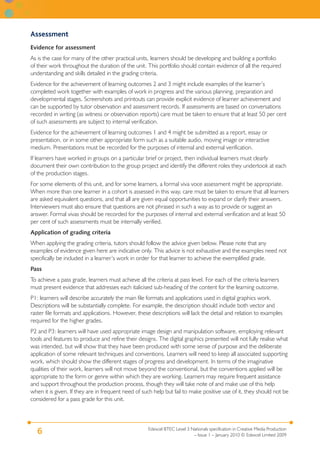 Edexcel BTEC Level 3 Nationals specification in Creative Media Production
– Issue 1 – January 2010 © Edexcel Limited 2009
6
Assessment
Evidence for assessment
As is the case for many of the other practical units, learners should be developing and building a portfolio
of their work throughout the duration of the unit. This portfolio should contain evidence of all the required
understanding and skills detailed in the grading criteria.
Evidence for the achievement of learning outcomes 2 and 3 might include examples of the learner’s
completed work together with examples of work in progress and the various planning, preparation and
developmental stages. Screenshots and printouts can provide explicit evidence of learner achievement and
can be supported by tutor observation and assessment records. If assessments are based on conversations
recorded in writing (as witness or observation reports) care must be taken to ensure that at least 50 per cent
of such assessments are subject to internal verification.
Evidence for the achievement of learning outcomes 1 and 4 might be submitted as a report, essay or
presentation, or in some other appropriate form such as a suitable audio, moving image or interactive
medium. Presentations must be recorded for the purposes of internal and external verification.
If learners have worked in groups on a particular brief or project, then individual learners must clearly
document their own contribution to the group project and identify the different roles they undertook at each
of the production stages.
For some elements of this unit, and for some learners, a formal viva voce assessment might be appropriate.
When more than one learner in a cohort is assessed in this way, care must be taken to ensure that all learners
are asked equivalent questions, and that all are given equal opportunities to expand or clarify their answers.
Interviewers must also ensure that questions are not phrased in such a way as to provide or suggest an
answer. Formal vivas should be recorded for the purposes of internal and external verification and at least 50
per cent of such assessments must be internally verified.
Application of grading criteria
When applying the grading criteria, tutors should follow the advice given below. Please note that any
examples of evidence given here are indicative only. This advice is not exhaustive and the examples need not
specifically be included in a learner’s work in order for that learner to achieve the exemplified grade.
Pass
To achieve a pass grade, learners must achieve all the criteria at pass level. For each of the criteria learners
must present evidence that addresses each italicised sub-heading of the content for the learning outcome.
P1: learners will describe accurately the main file formats and applications used in digital graphics work.
Descriptions will be substantially complete. For example, the description should include both vector and
raster file formats and applications. However, these descriptions will lack the detail and relation to examples
required for the higher grades.
P2 and P3: learners will have used appropriate image design and manipulation software, employing relevant
tools and features to produce and refine their designs. The digital graphics presented will not fully realise what
was intended, but will show that they have been produced with some sense of purpose and the deliberate
application of some relevant techniques and conventions. Learners will need to keep all associated supporting
work, which should show the different stages of progress and development. In terms of the imaginative
qualities of their work, learners will not move beyond the conventional, but the conventions applied will be
appropriate to the form or genre within which they are working. Learners may require frequent assistance
and support throughout the production process, though they will take note of and make use of this help
when it is given. If they are in frequent need of such help but fail to make positive use of it, they should not be
considered for a pass grade for this unit.
 