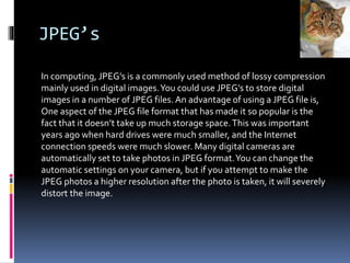 JPEG’s
In computing, JPEG’s is a commonly used method of lossy compression
mainly used in digital images.You could use JPEG’s to store digital
images in a number of JPEG files. An advantage of using a JPEG file is,
One aspect of the JPEG file format that has made it so popular is the
fact that it doesn’t take up much storage space.This was important
years ago when hard drives were much smaller, and the Internet
connection speeds were much slower. Many digital cameras are
automatically set to take photos in JPEG format.You can change the
automatic settings on your camera, but if you attempt to make the
JPEG photos a higher resolution after the photo is taken, it will severely
distort the image.
 