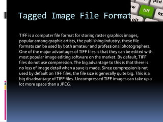 Tagged Image File Format
TIFF is a computer file format for storing raster graphics images,
popular among graphic artists, the publishing industry, these file
formats can be used by both amateur and professional photographers.
One of the major advantages ofTIFF files is that they can be edited with
most popular image editing software on the market. By default,TIFF
files do not use compression.The big advantage to this is that there is
no loss of image detail when a save is made. Since compression is not
used by default onTIFF files, the file size is generally quite big.This is a
big disadvantage ofTIFF files. UncompressedTIFF images can take up a
lot more space than a JPEG.
 