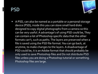 PSD
 A PSD, can also be named as a portable or a personal storage
device (PSD), inside this you can store small hard disks
designed to copy digital photographs from a camera so this
can be very useful. A advantage’s of using PSD could be,They
can contain a lot of Photoshop specific data that the other
formats can’t, such as paths.The layers are preserved when a
file is saved using the PSD file format.You can go back, at
anytime, to make changes to the layers. A disadvantage of
PSD could be, it is an Adobe format that should probably be
only used to save Photoshop files and Do not distribute PSD
files unless you are doing a Photoshop tutorial or something.
Photoshop files are large.
 