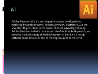 AI
Adobe Illustrator (AI) is a vector graphics editor developed and
marketed by Adobe systems.The latest version, Illustrator CC, is the
seventeenth generation in the product line.An advantage of using
Adobe Illustrator is that It has a super mix of tools for both painting and
drawing.A disadvantage of Adobe Illustrator is, Since it is a design
software some amount of skill or training is require to master it.
 