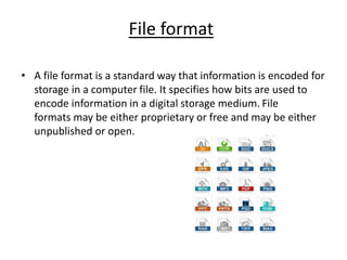 File format
• A file format is a standard way that information is encoded for
storage in a computer file. It specifies how bits are used to
encode information in a digital storage medium. File
formats may be either proprietary or free and may be either
unpublished or open.
 