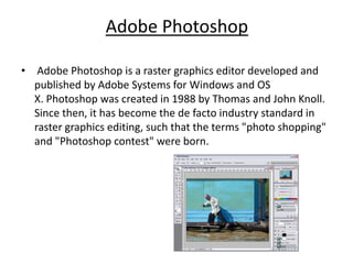 Adobe Photoshop
• Adobe Photoshop is a raster graphics editor developed and
published by Adobe Systems for Windows and OS
X. Photoshop was created in 1988 by Thomas and John Knoll.
Since then, it has become the de facto industry standard in
raster graphics editing, such that the terms "photo shopping"
and "Photoshop contest" were born.
 