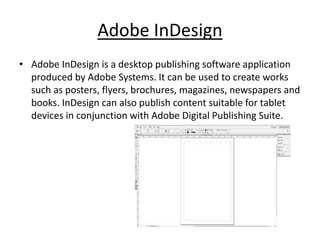 Adobe InDesign
• Adobe InDesign is a desktop publishing software application
produced by Adobe Systems. It can be used to create works
such as posters, flyers, brochures, magazines, newspapers and
books. InDesign can also publish content suitable for tablet
devices in conjunction with Adobe Digital Publishing Suite.
 