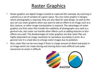 Raster Graphics
• Raster graphics are digital images created or captured (for example, by scanning in
a photo) as a set of samples of a given space. You Use raster graphic in designs
where photography is required, they are also ideal for web design. As well as this
you can use raster graphics when you want to add an effect to an image such as a
blur, texture, or other image manipulation is required. The advantages of raster
graphics are that raster files handle the subtleties of photographs very well as a
general rule; also raster can handle other effects such as adding textures or blur
effects very well. The disadvantages of raster graphics are that raster files are
highly dependent on image resolution to reproduce accurately in print. As a
general rule it is a bad idea to enlarge raster images due to pixilation.
• Also, raster files can be very large if there is a large amount of detail and pixels in
an image which can make storing and sharing them more difficult and raster
conversion to vector is difficult.
 