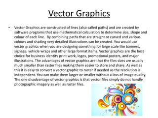Vector Graphics
• Vector Graphics are constructed of lines (also called paths) and are created by
software programs that use mathematical calculation to determine size, shape and
colour of each line. By combining paths that are straight or curved and various
colours and shading very detailed illustrations can be created. You would use
vector graphics when you are designing something for large scale like banners,
signage, vehicle wraps and other large format items. Vector graphics are the best
choice for business identity print work, logos, promotional posters, and major
illustrations. The advantages of vector graphics are that the files sizes are usually
much smaller than raster files making them easier to store and share. As well as
this it is easy to convert a vector graphic to raster if needed as the resolution is
independent. You can make them larger or smaller without a loss of image quality.
The one disadvantage of vector graphics is that vector files simply do not handle
photographic imagery as well as raster files.
 