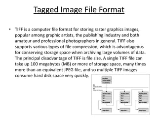 Tagged Image File Format
• TIFF is a computer file format for storing raster graphics images,
popular among graphic artists, the publishing industry and both
amateur and professional photographers in general. TIFF also
supports various types of file compression, which is advantageous
for conserving storage space when archiving large volumes of data.
The principal disadvantage of TIFF is file size. A single TIFF file can
take up 100 megabytes (MB) or more of storage space, many times
more than an equivalent JPEG file, and so multiple TIFF images
consume hard disk space very quickly.
 