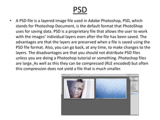PSD
• A PSD file is a layered image file used in Adobe Photoshop, PSD, which
stands for Photoshop Document, is the default format that PhotoShop
uses for saving data. PSD is a proprietary file that allows the user to work
with the images’ individual layers even after the file has been saved. The
advantages are that the layers are preserved when a file is saved using the
PSD file format. Also, you can go back, at any time, to make changes to the
layers. The disadvantages are that you should not distribute PSD files
unless you are doing a Photoshop tutorial or something. Photoshop files
are large. As well as this they can be compressed (RLE encoded) but often
this compression does not yield a file that is much smaller.
 