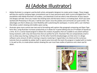 AI (Adobe Illustrator)
• Adobe Illustrator is a program used by both artists and graphic designers to create vector images. These images
will then be used for company logos, promotional uses or even personal work, both in print and digital form. The
possibilities with Adobe Illustrator are endless, just download it and see what a new dimension all your layouts
and designs will take. Once you master the drawing tools and the basics there is no looking back. And if you have
worked with Photoshop in the past, it will be even easier since the palates and commands are quiet similar. The
advantages are that it allows you more flexibility with customizing the workspace. It comes with a user interface
that allows custom viewing and enables space saving.
• Illustrator gives more control over text and its formatting with options like paragraph composing and Open Type
fonts Also, using illustrator increases productivity as it allows for in-panel editing and use of multiple art boards at
a time. As it is a vector based program it allows the creation of graphics that are scalable to any extent without
losing resolution, with crisp and sharp lines that are perfect for print. Illustrator files are comparatively small in
size so allow easy sharing, mailing and use. On the other hand the disadvantages are that since it is design
software some amount of skill or training is requires mastering it. A good idea is to check out the numerous
tutorials that are available by adobe itself or spend some time with the tools this program is loaded with to master
it. As well as this, to create photo realistic drawing the user must have oodles of patience and a keen eye for
detail..
 