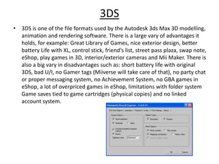 3DS
• 3DS is one of the file formats used by the Autodesk 3ds Max 3D modelling,
animation and rendering software. There is a large vary of advantages it
holds, for example: Great Library of Games, nice exterior design, better
battery Life with XL, control stick, friend's list, street pass plaza, swap note,
eShop, play games in 3D, interior/exterior cameras and Mii Maker. There is
also a big vary in disadvantages such as: short battery life with original
3DS, bad U/I, no Gamer tags (Miiverse will take care of that), no party chat
or proper messaging system, no Achievement System, no GBA games in
eShop, a lot of overpriced games in eShop, limitations with folder system
Game saves tied to game cartridges (physical copies) and no linked
account system.
 