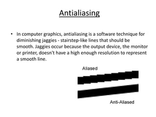Antialiasing
• In computer graphics, antialiasing is a software technique for
diminishing jaggies - stairstep-like lines that should be
smooth. Jaggies occur because the output device, the monitor
or printer, doesn't have a high enough resolution to represent
a smooth line.
 