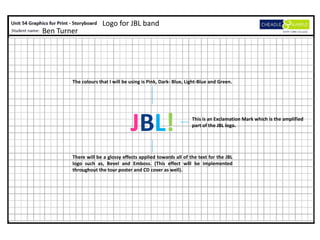 Logo for JBL band
Ben Turner




        The colours that I will be using is Pink, Dark- Blue, Light-Blue and Green.




                                   JBL!                         This is an Exclamation Mark which is the amplified
                                                                part of the JBL logo.




        There will be a glossy effects applied towards all of the text for the JBL
        logo such as, Bevel and Emboss. (This effect will be implemented
        throughout the tour poster and CD cover as well).
 