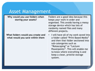 Asset Management
Why would you use folders when
storing your assets?
Folders are a good idea because this
keeps your work in order and
organised. This avoids having a messy
storage device which has lots of
randomly named files and many
different projects.
What folders would you create and
what would you save within them
• I will have all of my work saved into
a folder called “Print Based Media”
and then that folder sectioned into
sub-catergories such as
“Rotoscoping” or “Lecture
Powerpoints”. This will enable me
to know where everything is and
keep a clean, pristine storage
system.
 