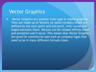 Vector Graphics
 Vector Graphics are another main type of digital graphics.
They are made up of Vectors (or paths/strokes) which are
defined by the start point and end point, with curves and
angles between them. Vectors can be resized infinite times
and pixilation won’t occur. This means that Vector Graphics
are good for commercial uses such as company logos that
need to be in many different formats/sizes.
 