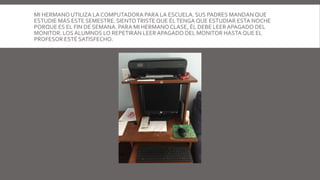 MI HERMANO UTILIZA LA COMPUTADORA PARA LA ESCUELA. SUS PADRES MANDAN QUE
ESTUDIE MÁS ESTE SEMESTRE. SIENTOTRISTEQUE ÉLTENGA QUE ESTUDIAR ESTA NOCHE
PORQUE ES EL FIN DE SEMANA. PARA MI HERMANO CLASE, ÉL DEBE LEERAPAGADO DEL
MONITOR. LOS ALUMNOS LO REPETIRÁN LEERAPAGADO DEL MONITOR HASTA QUE EL
PROFESOR ESTÉ SATISFECHO.
 