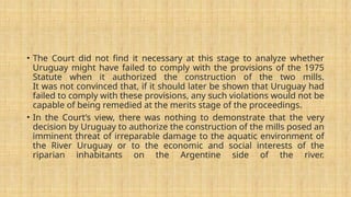 • The Court did not find it necessary at this stage to analyze whether
Uruguay might have failed to comply with the provisions of the 1975
Statute when it authorized the construction of the two mills.
It was not convinced that, if it should later be shown that Uruguay had
failed to comply with these provisions, any such violations would not be
capable of being remedied at the merits stage of the proceedings.
• In the Court’s view, there was nothing to demonstrate that the very
decision by Uruguay to authorize the construction of the mills posed an
imminent threat of irreparable damage to the aquatic environment of
the River Uruguay or to the economic and social interests of the
riparian inhabitants on the Argentine side of the river.
 