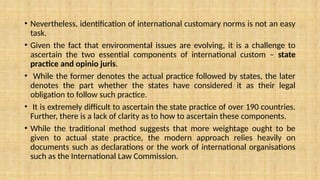 • Nevertheless, identification of international customary norms is not an easy
task.
• Given the fact that environmental issues are evolving, it is a challenge to
ascertain the two essential components of international custom – state
practice and opinio juris.
• While the former denotes the actual practice followed by states, the later
denotes the part whether the states have considered it as their legal
obligation to follow such practice.
• It is extremely difficult to ascertain the state practice of over 190 countries.
Further, there is a lack of clarity as to how to ascertain these components.
• While the traditional method suggests that more weightage ought to be
given to actual state practice, the modern approach relies heavily on
documents such as declarations or the work of international organisations
such as the International Law Commission.
 