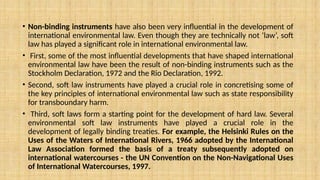 • Non-binding instruments have also been very influential in the development of
international environmental law. Even though they are technically not ‘law’, soft
law has played a significant role in international environmental law.
• First, some of the most influential developments that have shaped international
environmental law have been the result of non-binding instruments such as the
Stockholm Declaration, 1972 and the Rio Declaration, 1992.
• Second, soft law instruments have played a crucial role in concretising some of
the key principles of international environmental law such as state responsibility
for transboundary harm.
• Third, soft laws form a starting point for the development of hard law. Several
environmental soft law instruments have played a crucial role in the
development of legally binding treaties. For example, the Helsinki Rules on the
Uses of the Waters of International Rivers, 1966 adopted by the International
Law Association formed the basis of a treaty subsequently adopted on
international watercourses - the UN Convention on the Non-Navigational Uses
of International Watercourses, 1997.
 