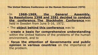 The United Nations Conference on the Human Environment (1972)
• In 1968-1969, the General Assembly,
by Resolutions 2398 and 2581 decided to conduct
the conference. The Stockholm Conference was
held in Sweden from June 5-16, 1972.
• The object behind this conference was to
• create a basis for comprehensive understanding
within the United Nations of the problems of the human
environment, and to
• focus the attention of Governments and public
opinion in various countries on the importance of
the problem.
 