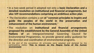 • In a two-week period it adopted not only a basic Declaration and a
detailed resolution on institutional and financial arrangements, but
also 109 recommendations comprising an ambitious action plan.
• The Declaration contains a set of "common principles to inspire and
guide the peoples of the world in the preservation and
enhancement of the human environment."
• The resolution on institutional and financial arrangements
proposed the establishment by the General Assembly of the United
Nations of an intergovernmental Governing Council for
Environmental Programmes, to provide general policy guidance for
the direction and coordination of environmental programs.
• At the end of the convention 26 principles were adopted and declared by the
participating states. This is known as the Magna Carta of the human
environment
 