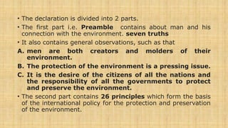 • The declaration is divided into 2 parts.
• The first part i.e. Preamble contains about man and his
connection with the environment. seven truths
• It also contains general observations, such as that
A. men are both creators and molders of their
environment.
B. The protection of the environment is a pressing issue.
C. It is the desire of the citizens of all the nations and
the responsibility of all the governments to protect
and preserve the environment.
• The second part contains 26 principles which form the basis
of the international policy for the protection and preservation
of the environment.
 