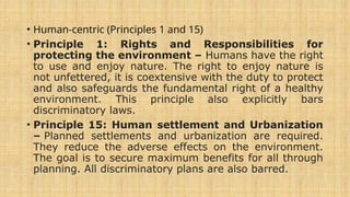 • Human-centric (Principles 1 and 15)
• Principle 1: Rights and Responsibilities for
protecting the environment – Humans have the right
to use and enjoy nature. The right to enjoy nature is
not unfettered, it is coextensive with the duty to protect
and also safeguards the fundamental right of a healthy
environment. This principle also explicitly bars
discriminatory laws.
• Principle 15: Human settlement and Urbanization
– Planned settlements and urbanization are required.
They reduce the adverse effects on the environment.
The goal is to secure maximum benefits for all through
planning. All discriminatory plans are also barred.
 