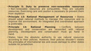 • Principle 5: Duty to preserve non-renewable resources
– Non-renewable resources are exhaustible. They are valuable
resources. Exercising care and caution is necessary to prevent them
from depletion
• Principle 13: Rational Management of Resources – States
should adopt rational methods to manage the resources and to
improve the environment. An integrated and coordinated approach
is preferable.
• Principle 14: Rational Planning – Conflicts between
development and conservation are reconciled with rational
planning. Development and conservation must go hand in
hand.
• States have the absolute authority to use natural resources
according to their policies. However, their policies shouldn’t violate
the principles of international law and cause damage to other states
outside its jurisdiction.
 