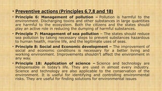 • Preventive actions (Principles 6,7,8 and 18)
• Principle 6: Management of pollution – Pollution is harmful to the
environment. Discharging toxins and other substances in large quantities
are harmful to the ecosystem. Both the citizens and the states should
play an active role in reducing the dumping of harmful substances.
• Principle 7: Management of sea pollution – The states should reduce
sea pollution by taking necessary steps to prevent substances hazardous
to human health, marine life, and the legitimate uses of seas.
• Principle 8: Social and Economic development – The improvement of
social and economic conditions is necessary for a better living and
working environment. Improvements shouldn’t affect the environment in
any way.
• Principle 18: Application of science – Science and technology are
indispensable in today’s life. They are used in almost every industry.
Science and technology are also applicable to the conservation of the
environment. It is useful for identifying and controlling environmental
risks. They are useful for finding solutions for environmental issues
 