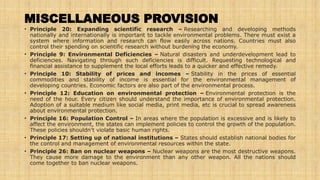 MISCELLANEOUS PROVISION
• Principle 20: Expanding scientific research – Researching and developing methods
nationally and internationally is important to tackle environmental problems. There must exist a
system where information and research can flow easily across nations. Countries must also
control their spending on scientific research without burdening the economy.
• Principle 9: Environmental Deficiencies – Natural disasters and underdevelopment lead to
deficiencies. Navigating through such deficiencies is difficult. Requesting technological and
financial assistance to supplement the local efforts leads to a quicker and effective remedy.
• Principle 10: Stability of prices and incomes – Stability in the prices of essential
commodities and stability of income is essential for the environmental management of
developing countries. Economic factors are also part of the environmental process.
• Principle 12: Education on environmental protection – Environmental protection is the
need of the hour. Every citizen should understand the importance of environmental protection.
Adoption of a suitable medium like social media, print media, etc is crucial to spread awareness
about environmental protection.
• Principle 16: Population Control – In areas where the population is excessive and is likely to
affect the environment, the states can implement policies to control the growth of the population.
These policies shouldn’t violate basic human rights.
• Principle 17: Setting up of national institutions – States should establish national bodies for
the control and management of environmental resources within the state.
• Principle 26: Ban on nuclear weapons – Nuclear weapons are the most destructive weapons.
They cause more damage to the environment than any other weapon. All the nations should
come together to ban nuclear weapons.
 
