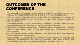 OUTCOMES OF THE
CONFERENCE
• The declaration recognizes humans as the greatest threat to the environment.
Humans are responsible for almost all of the environmental destruction.
• The declaration discusses in detail the role of underdeveloped nations in
environmental problems and urges them to reduce their negative impact on
the environment.
• The declaration recognizes the capability of humans to make strides in social
progress and the use of science to make a better environment.
• Individuals have the responsibility to exercise care and precaution. Ignorant
and careless actions lead to the destruction and deterioration of the
environment.
• To take careful action, better awareness, and education about the protection
of the environment are required.
• Governments are directed to control their internal actions by enacting and
enforcing environmental laws and to coordinate with other nations and
international agencies to mitigate the damage caused by pollution.
 