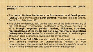 United Nations Conference on Environment and Development, 1992 (EARTH
SUMMIT)
• The United Nations Conference on Environment and Development
(UNCED), also known as the 'Earth Summit', was held in Rio de Janeiro,
Brazil, from 3-14 June 1992.
• This global conference, held on the occasion of the 20th anniversary of
the first Human Environment Conference in Stockholm, Sweden, in
1972, brought together political leaders, diplomats, scientists,
representatives of the media and non-governmental organizations
(NGOs) from 179 countries for a massive effort to focus on the impact
of human socio-economic activities on the environment.
• A 'Global Forum' of NGOs was also held in Rio de Janeiro at the same
time, bringing together an unprecedented number of NGO
representatives, who presented their own vision of the world's future in
relation to the environment and socio-economic development.
 