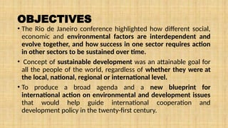 OBJECTIVES
• The Rio de Janeiro conference highlighted how different social,
economic and environmental factors are interdependent and
evolve together, and how success in one sector requires action
in other sectors to be sustained over time.
• Concept of sustainable development was an attainable goal for
all the people of the world, regardless of whether they were at
the local, national, regional or international level.
• To produce a broad agenda and a new blueprint for
international action on environmental and development issues
that would help guide international cooperation and
development policy in the twenty-first century.
 