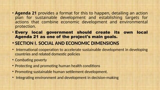 • Agenda 21 provides a format for this to happen, detailing an action
plan for sustainable development and establishing targets for
actions that combine economic development and environmental
protection.
• Every local government should create its own local
Agenda 21 as one of the project's main goals.
• SECTION I. SOCIAL AND ECONOMIC DIMENSIONS
• International cooperation to accelerate sustainable development in developing
countries and related domestic policies
• Combating poverty
• Protecting and promoting human health conditions
• Promoting sustainable human settlement development.
• Integrating environment and development in decision-making
 