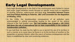 Early Legal Developments
• Early legal developments in the field of the environment were limited in nature
and scope. Legal initiatives mostly focused on specific issues such as regulation
of whaling, fisheries, watercourses and birds (e.g. Convention between France
and Great Britain Relating to Fisheries, 1867 and Convention for the Regulation
of Whaling, 1931).
• In the 1930s, the transboundary consequences of air pollution were
acknowledged in arbitral proceedings leading to the award of the arbitral
tribunal in the Trail Smelter case. The Trail Smelter case (Canada v. US) (1941)
laid down the rule of international law on state responsibility in the context of
transboundary pollution .
• It was held that: No state has the right to use or permit the use of its territory in
such a manner as to cause injury by fumes in or to the territory of another or the
properties or persons therein, when the case is of serious consequences and the
injury is established by clear and convincing evidences.
 