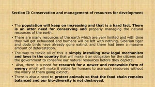 Section II: Conservation and management of resources for development
• The population will keep on increasing and that is a hard fact. There
is an utter need for conserving and properly managing the natural
resources of the earth.
• There are many resources of the earth which are very limited and with time
they will get exhausted and humans will be left with nothing. Siberian tiger
and dodo birds have already gone extinct and there had been a massive
amount of deforestation.
• The way to tackle all of this is simply installing new legal mechanism
and laws in the country that will make it an obligation for the citizens and
the government to conserve our natural resources before they deplete.
• Also, there is a need for research for a newer and renewable form of
energy which will make it viable for humans to use such resources without
the worry of them going extinct.
• There is also a need to protect animals so that the food chain remains
balanced and our bio-diversity is not destroyed.
 