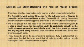 Section III: Strengthening the role of major groups
• There is an absolute need to integrate women in all developmental activities.
• The Nairobi Forward-looking Strategies for the Advancement of Women is
needed to be implemented in our society. The need for increasing the section
of women involved in making policy or decision is an absolute necessity as well.
• The other groups that also need to be considered are the children and youth. It
is also a requirement for integrating youth to participate actively in the
decision-making process because it is the youth that is the future generation
and any long term policy will affect them more than it would affect elders who
are making such policy.
• They should be given the opportunity to participate fully in policies that are
made regarding their lands because it is their right. Refusal to include them is
nothing less than a violation of human rights.
 