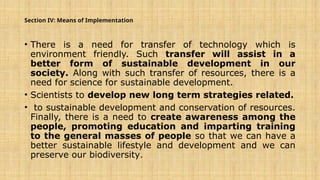 Section IV: Means of Implementation
• There is a need for transfer of technology which is
environment friendly. Such transfer will assist in a
better form of sustainable development in our
society. Along with such transfer of resources, there is a
need for science for sustainable development.
• Scientists to develop new long term strategies related.
• to sustainable development and conservation of resources.
Finally, there is a need to create awareness among the
people, promoting education and imparting training
to the general masses of people so that we can have a
better sustainable lifestyle and development and we can
preserve our biodiversity.
 