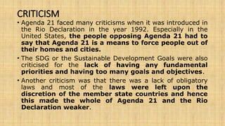 CRITICISM
• Agenda 21 faced many criticisms when it was introduced in
the Rio Declaration in the year 1992. Especially in the
United States, the people opposing Agenda 21 had to
say that Agenda 21 is a means to force people out of
their homes and cities.
• The SDG or the Sustainable Development Goals were also
criticised for the lack of having any fundamental
priorities and having too many goals and objectives.
• Another criticism was that there was a lack of obligatory
laws and most of the laws were left upon the
discretion of the member state countries and hence
this made the whole of Agenda 21 and the Rio
Declaration weaker.
 