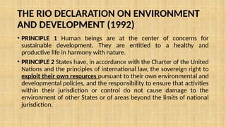 THE RIO DECLARATION ON ENVIRONMENT
AND DEVELOPMENT (1992)
• PRINCIPLE 1 Human beings are at the center of concerns for
sustainable development. They are entitled to a healthy and
productive life in harmony with nature.
• PRINCIPLE 2 States have, in accordance with the Charter of the United
Nations and the principles of international law, the sovereign right to
exploit their own resources pursuant to their own environmental and
developmental policies, and the responsibility to ensure that activities
within their jurisdiction or control do not cause damage to the
environment of other States or of areas beyond the limits of national
jurisdiction.
 