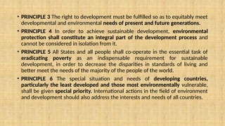 • PRINCIPLE 3 The right to development must be fulfilled so as to equitably meet
developmental and environmental needs of present and future generations.
• PRINCIPLE 4 In order to achieve sustainable development, environmental
protection shall constitute an integral part of the development process and
cannot be considered in isolation from it.
• PRINCIPLE 5 All States and all people shall co-operate in the essential task of
eradicating poverty as an indispensable requirement for sustainable
development, in order to decrease the disparities in standards of living and
better meet the needs of the majority of the people of the world.
• PRINCIPLE 6 The special situation and needs of developing countries,
particularly the least developed and those most environmentally vulnerable,
shall be given special priority. International actions in the field of environment
and development should also address the interests and needs of all countries.
 