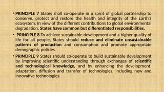 • PRINCIPLE 7 States shall co-operate in a spirit of global partnership to
conserve, protect and restore the health and integrity of the Earth's
ecosystem. In view of the different contributions to global environmental
degradation, States have common but differentiated responsibilities.
• PRINCIPLE 8 To achieve sustainable development and a higher quality of
life for all people, States should reduce and eliminate unsustainable
patterns of production and consumption and promote appropriate
demographic policies.
• PRINCIPLE 9 States should co-operate to build sustainable development
by improving scientific understanding through exchanges of scientific
and technological knowledge, and by enhancing the development,
adaptation, diffusion and transfer of technologies, including new and
innovative technologies.
 