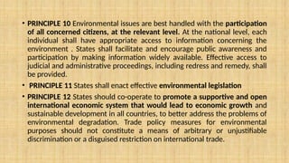 • PRINCIPLE 10 Environmental issues are best handled with the participation
of all concerned citizens, at the relevant level. At the national level, each
individual shall have appropriate access to information concerning the
environment . States shall facilitate and encourage public awareness and
participation by making information widely available. Effective access to
judicial and administrative proceedings, including redress and remedy, shall
be provided.
• PRINCIPLE 11 States shall enact effective environmental legislation
• PRINCIPLE 12 States should co-operate to promote a supportive and open
international economic system that would lead to economic growth and
sustainable development in all countries, to better address the problems of
environmental degradation. Trade policy measures for environmental
purposes should not constitute a means of arbitrary or unjustifiable
discrimination or a disguised restriction on international trade.
 