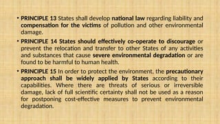 • PRINCIPLE 13 States shall develop national law regarding liability and
compensation for the victims of pollution and other environmental
damage.
• PRINCIPLE 14 States should effectively co-operate to discourage or
prevent the relocation and transfer to other States of any activities
and substances that cause severe environmental degradation or are
found to be harmful to human health.
• PRINCIPLE 15 In order to protect the environment, the precautionary
approach shall be widely applied by States according to their
capabilities. Where there are threats of serious or irreversible
damage, lack of full scientific certainty shall not be used as a reason
for postponing cost-effective measures to prevent environmental
degradation.
 