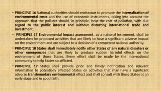 • PRINCIPLE 16 National authorities should endeavour to promote the internalization of
environmental costs and the use of economic instruments, taking into account the
approach that the polluter should, in principle, bear the cost of pollution, with due
regard to the public interest and without distorting international trade and
investment.
• PRINCIPLE 17 Environmental impact assessment, as a national instrument, shall be
undertaken for proposed activities that are likely to have a significant adverse impact
on the environment and are subject to a decision of a competent national authority.
• PRINCIPLE 18 States shall immediately notify other States of any natural disasters or
other emergencies that are likely to produce sudden harmful effects on the
environment of those States. Every effort shall be made by the international
community to help States so afflicted.
• PRINCIPLE 19 States shall provide prior and timely notification and relevant
information to potentially affected States on activities that may have a significant
adverse transboundary environmental effect and shall consult with those States at an
early stage and in good faith.
 