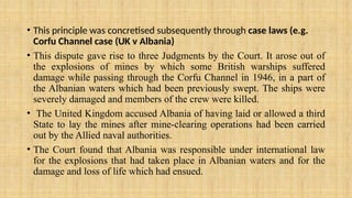 • This principle was concretised subsequently through case laws (e.g.
Corfu Channel case (UK v Albania)
• This dispute gave rise to three Judgments by the Court. It arose out of
the explosions of mines by which some British warships suffered
damage while passing through the Corfu Channel in 1946, in a part of
the Albanian waters which had been previously swept. The ships were
severely damaged and members of the crew were killed.
• The United Kingdom accused Albania of having laid or allowed a third
State to lay the mines after mine-clearing operations had been carried
out by the Allied naval authorities.
• The Court found that Albania was responsible under international law
for the explosions that had taken place in Albanian waters and for the
damage and loss of life which had ensued.
 