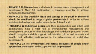 • PRINCIPLE 20 Women have a vital role in environmental management and
development. Their full participation is therefore essential to achieve
sustainable development.
• PRINCIPLE 21 The creativity, ideals and courage of the youth of the world
should be mobilized to forge a global partnership in order to achieve
sustainable development and ensure a better future for all.
• PRINCIPLE 22 Indigenous people and their communities, and other local
communities, have a vital role in environmental management and
development because of their knowledge and traditional practices. States
should recognize and duly support their identity, culture and interests and
enable their effective participation in the achievement of sustainable
development.
• PRINCIPLE 23 The environment and natural resources of people under
oppression, domination and occupation shall be protected.
 