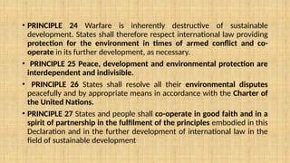 • PRINCIPLE 24 Warfare is inherently destructive of sustainable
development. States shall therefore respect international law providing
protection for the environment in times of armed conflict and co-
operate in its further development, as necessary.
• PRINCIPLE 25 Peace, development and environmental protection are
interdependent and indivisible.
• PRINCIPLE 26 States shall resolve all their environmental disputes
peacefully and by appropriate means in accordance with the Charter of
the United Nations.
• PRINCIPLE 27 States and people shall co-operate in good faith and in a
spirit of partnership in the fulfilment of the principles embodied in this
Declaration and in the further development of international law in the
field of sustainable development
 