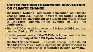 UNITED NATIONS FRAMEWORK CONVENTION
ON CLIMATE CHANGE
• The United Nations Framework Convention on Climate
Change (UNFCCC), signed in 1992 at the United Nations
Conference on Environment and Development also known
as the Earth Summit, the Rio Summit or the Rio
Conference.
• The UNFCCC entered into force on 21st
March 1994, and has
been ratified by 197 countries.
• It is the parent treaty of the 2015 Paris Agreement. It is also
the parent treaty of the 1997 Kyoto Protocol.
• The UNFCCC secretariat (UN Climate Change) is the United
Nations entity tasked with supporting the global response to
the threat of climate change. It is located in Bonn, Germany.
 
