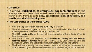 • Objective:
• To achieve stabilization of greenhouse gas concentrations in the
atmosphere at a level that would prevent dangerous repercussions
within a time frame so as to allow ecosystems to adapt naturally and
enable sustainable development.
• The Conference of the Parties (COP):
• COP is the apex decision-making authority of UNFCCC.
• The COP meets every year, unless the Parties decide otherwise. The first COP
meeting was held in Berlin, Germany in March, 1995.
• The COP meets in Bonn, the seat of the secretariat, unless a Party offers to
host the session.
• The office of the COP President normally rotates among the five United
Nations regional groups which are - Africa, Asia, Latin America and the
Caribbean, Central and Eastern Europe and Western Europe and Others.
• The President is usually the environment minister of his or her home country.
S/he is elected by acclamation immediately after the opening of a COP session.
 